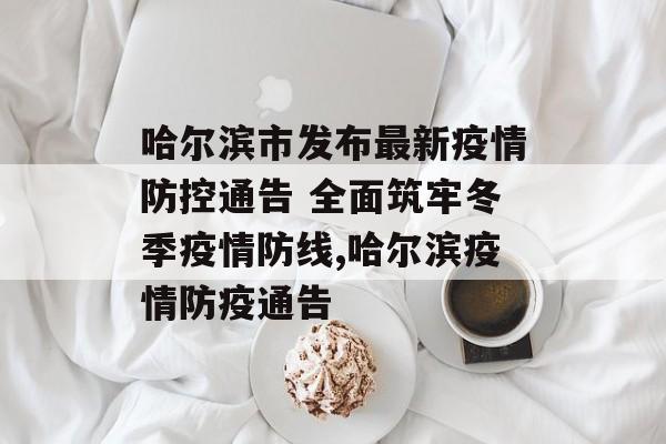 哈尔滨市发布最新疫情防控通告 全面筑牢冬季疫情防线,哈尔滨疫情防疫通告 哈尔滨市发布最新疫情防控通告 全面筑牢冬季疫情防线,哈尔滨疫情防疫通告