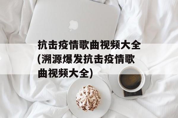 抗击疫情歌曲视频大全(溯源爆发抗击疫情歌曲视频大全) 抗击疫情歌曲视频大全(溯源爆发抗击疫情歌曲视频大全)