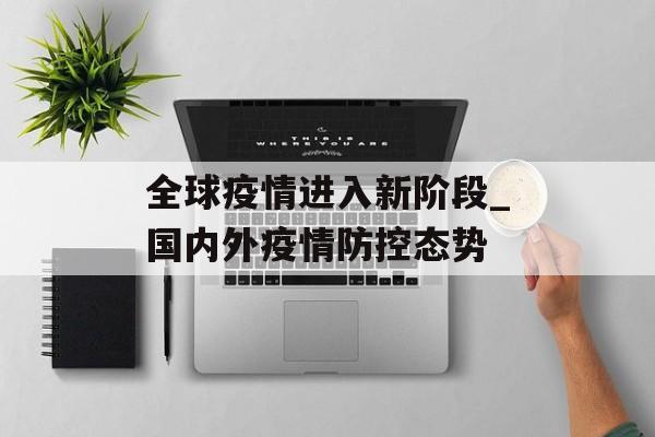 全球疫情进入新阶段_国内外疫情防控态势 全球疫情进入新阶段_国内外疫情防控态势