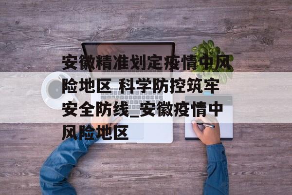 安徽精准划定疫情中风险地区 科学防控筑牢安全防线_安徽疫情中风险地区 安徽精准划定疫情中风险地区 科学防控筑牢安全防线_安徽疫情中风险地区