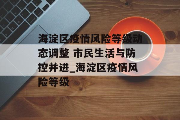 海淀区疫情风险等级动态调整 市民生活与防控并进_海淀区疫情风险等级